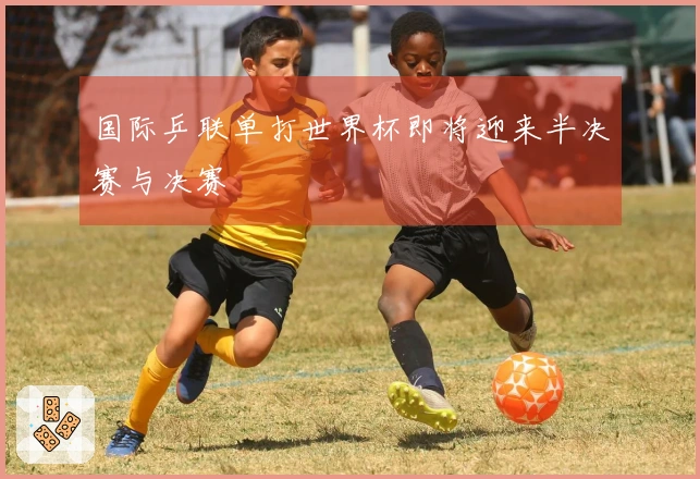 国际乒联单打世界杯即将迎来半决赛与决赛