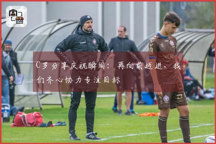 C罗分享庆祝瞬间：再向前迈进，我们齐心协力专注目标