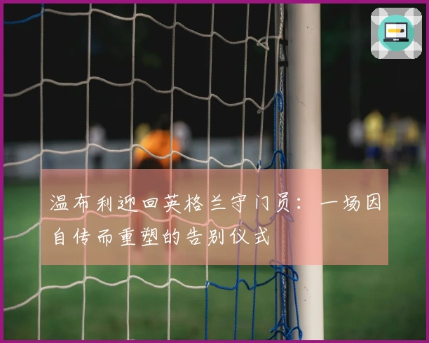 温布利迎回英格兰守门员：一场因自传而重塑的告别仪式