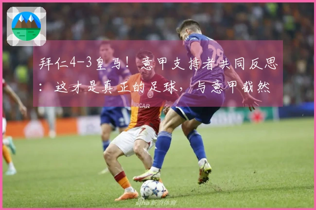 拜仁4-3皇马！意甲支持者共同反思：这才是真正的足球，与意甲截然不同