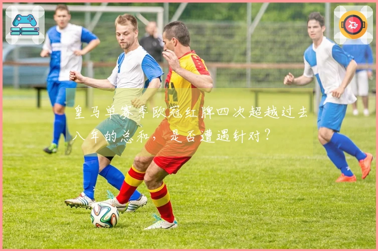 皇马单赛季欧冠红牌四次超越过去八年的总和，是否遭遇针对？