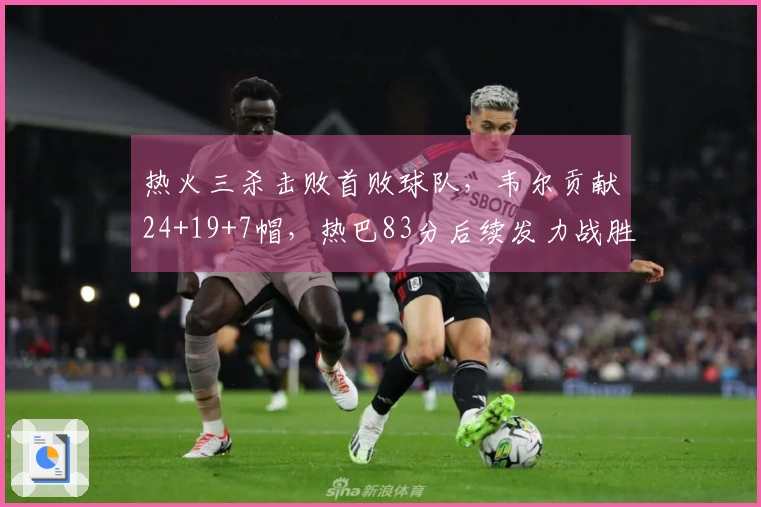 热火三杀击败首败球队，韦尔贡献24+19+7帽，热巴83分后续发力战胜奇才