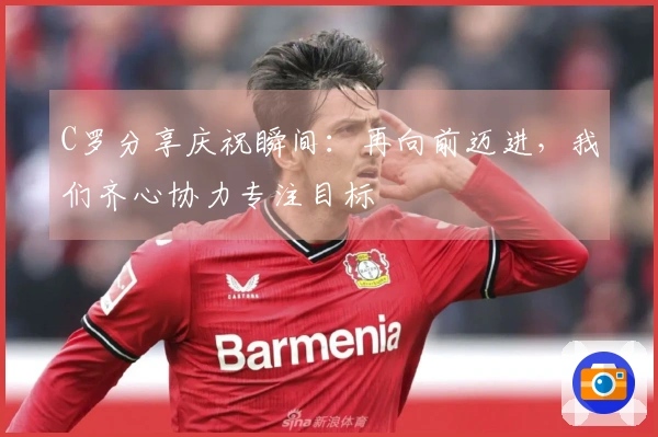 C罗分享庆祝瞬间：再向前迈进，我们齐心协力专注目标