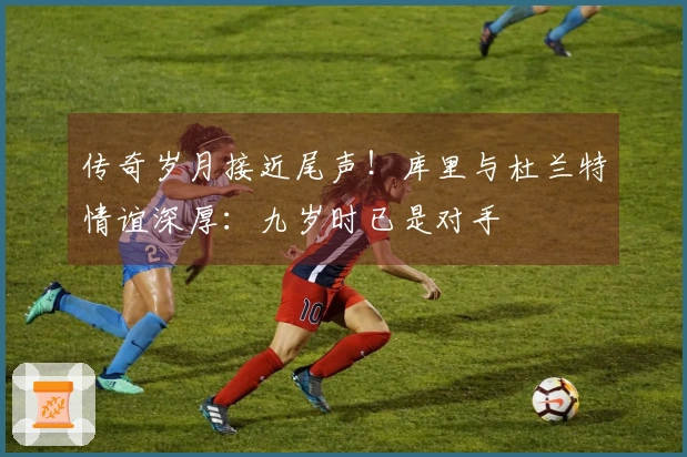 传奇岁月接近尾声！库里与杜兰特情谊深厚：九岁时已是对手