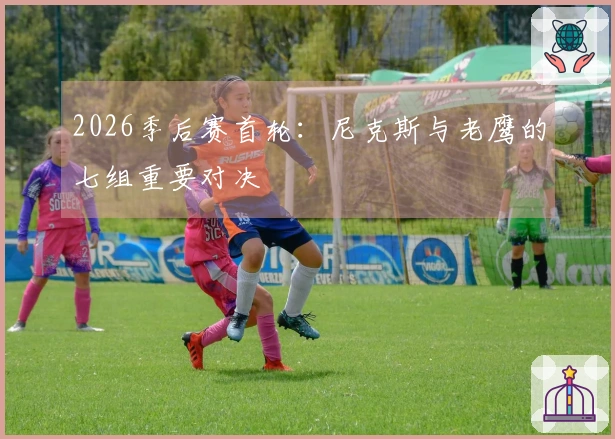 2026季后赛首轮：尼克斯与老鹰的七组重要对决