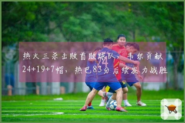 热火三杀击败首败球队，韦尔贡献24+19+7帽，热巴83分后续发力战胜奇才
